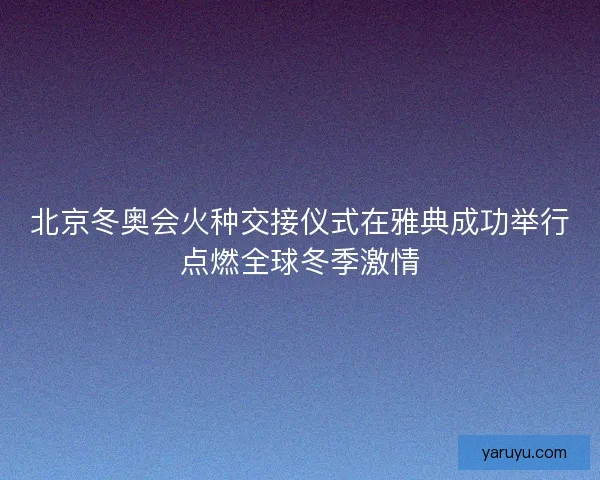 北京冬奥会火种交接仪式在雅典成功举行点燃全球冬季激情