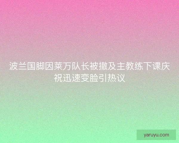 波兰国脚因莱万队长被撤及主教练下课庆祝迅速变脸引热议