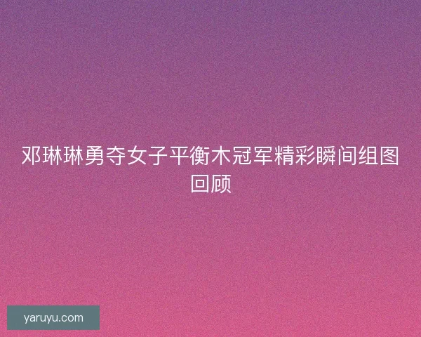 邓琳琳勇夺女子平衡木冠军精彩瞬间组图回顾