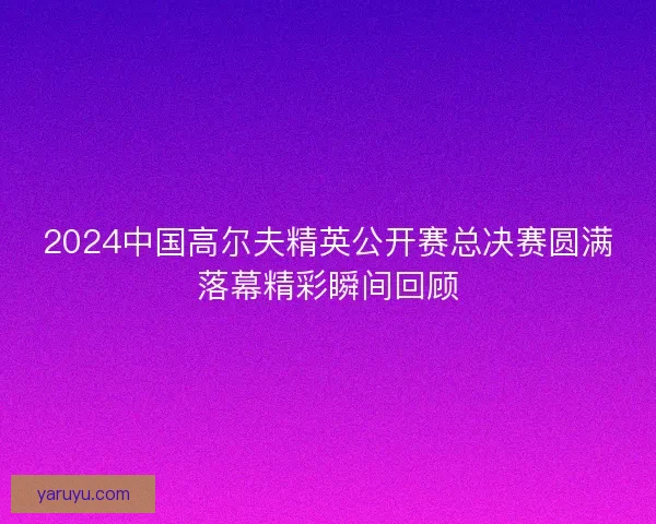 2024中国高尔夫精英公开赛总决赛圆满落幕精彩瞬间回顾